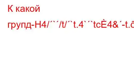 К какой групд-H4/`/t/`t.4``tc4&-t.-t,t-t.4'4-t,t-t.c